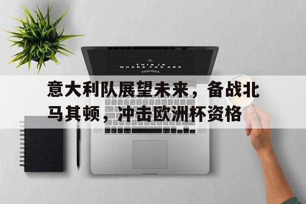 关于意大利队展望未来,备战北马其顿,冲击欧洲杯资格的信息