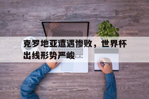 克罗地亚遭遇惨败，世界杯出线形势严峻