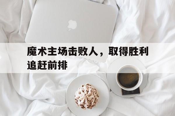 魔术主场击败人，取得胜利追赶前排的简单介绍
