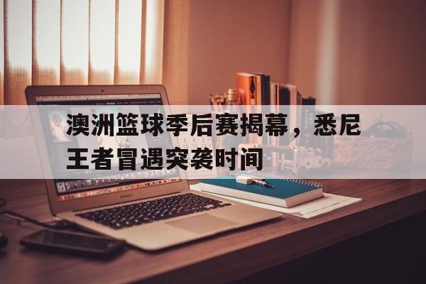 澳洲篮球季后赛揭幕，悉尼王者冒遇突袭时间的简单介绍