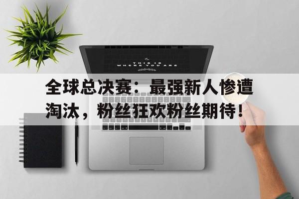 全球总决赛：最强新人惨遭淘汰，粉丝狂欢粉丝期待！