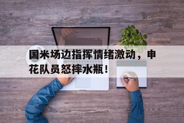 国米场边指挥情绪激动，申花队员怒摔水瓶！